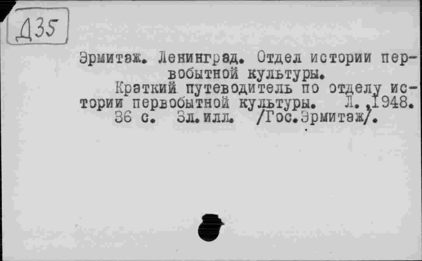 ﻿дзЛ
Эрмитаж. Ленинград. Отдел истории первобытной культуры.
Краткий путеводитель по отделу истории первобытной культуры. Л.,1948.
36 с. Зл. илл. /Гос.Эрмитаж/.